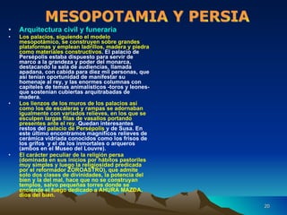 Arquitectura civil y funeraria Los palacios, siguiendo el modelo mesopotámico, se construyen sobre grandes plataformas y emplean ladrillos, madera y piedra como materiales constructivos . El palacio de Persépolis estaba dispuesto para servir de marco a la grandeza y poder del monarca, destacando la sala de audiencias, llamada apadana, con cabida para diez mil personas, que así tenían oportunidad de manifestar su homenaje al rey, y las enormes columnas con capiteles de temas animalísticos -toros y leones- que sostenían cubiertas arquitrabadas de madera. Los lienzos de los muros de los palacios así como los de escaleras y rampas se adornaban igualmente con variados relieves, en los que se esculpen largas filas de vasallos portando presentes ante el rey.  Quedan interesantes restos del  palacio de Persépolis  y de Susa. En este último encontramos magníficos relieves de cerámica vidriada conocidos como los frisos de los grifos  y el de los inmortales o arqueros (ambos en el Museo del Louvre). El carácter peculiar de la religión persa (dominada en sus inicios por hábitos pastoriles muy simples y luego la religiosidad predicada por el reformador ZOROASTRO), que admite solo dos clases de divinidades, la potencia del bien y la del mal, hace que no se construyan templos, salvo pequeñas torres donde se enciende el fuego dedicado a AHURA MAZDA, dios del bien. MESOPOTAMIA Y PERSIA 