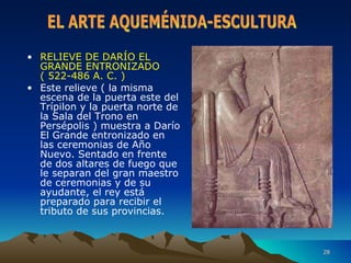 RELIEVE DE DARÍO EL GRANDE ENTRONIZADO ( 522-486 A. C. ) Este relieve ( la misma escena de la puerta este del Trípilon y la puerta norte de la Sala del Trono en Persépolis ) muestra a Darío El Grande entronizado en las ceremonias de Año Nuevo. Sentado en frente de dos altares de fuego que le separan del gran maestro de ceremonias y de su ayudante, el rey está preparado para recibir el tributo de sus provincias. EL ARTE AQUEMÉNIDA-ESCULTURA 