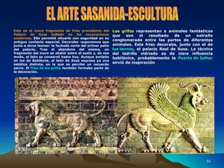 Los grifos  representan a animales fantásticos que son el resultado de un extraño conglomerado entre las partes de diferentes animales. Este friso decoraba, junto con el de  los leones , el palacio Real de Susa. La técnica del ladrillo vidriado es de clara influencia babilónica, probablemente la  Puerta de Isthar  sirvió de inspiración Este es el único fragmento de friso procedente del Palacio de Susa hallado en las excavaciones modernas . Ello permitió situarlo con seguridad en su antiguo contexto espacial. Decoraba -suponemos que junto a otros leones- la fachada norte del primer patio del palacio. Tras el abandono del mismo, un fragmento del muro se abatió sobre el suelo y, de ese modo, el león se conservó hasta hoy. Aunque anclado en los de Babilonia, el león de Susa expresa ya una estética distinta, en la que se percibe un recuerdo asirio. El  friso de los grifos  también formaba parte de la decoración. EL ARTE SASANIDA-ESCULTURA 