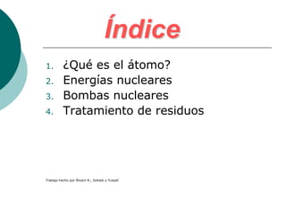 Índice
1.        ¿Qué es el átomo?
2.        Energías nucleares
3.        Bombas nucleares
4.        Tratamiento de residuos




Trabajo hecho por Álvaro R., Sohaib y Yussef.
 