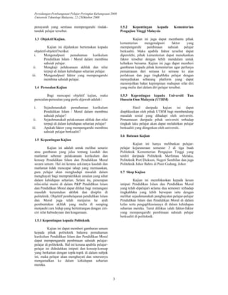Persidangan Pembangunan Pelajar Peringkat Kebangsaan 2008 
Universiti Teknologi Malaysia, 22-23Oktober 2008 
3 
pensyarah yang sentiasa mempengaruhi tindak-tanduk 
pelajar tersebut. 
1.3 Objektif Kajian. 
Kajian ini dijalankan berteraskan kepada 
objektif-objektif berikut: 
i. Mengenalpasti pemahaman kurikulum 
Pendidikan Islam / Moral dalam membina 
sahsiah pelajar. 
ii. Mengkaji pelaksanaan akhlak dan nilai 
terpuji di dalam kehidupan seharian pelajar. 
iii. Mengenalpasti faktor yang mempengaruhi 
membina sahsiah pelajar. 
1.4 Persoalan Kajian 
Bagi mencapai objektif kajian, maka 
persoalan-persoalan yang perlu dijawab adalah : 
i. Sejauhmanakah pemahaman kurikulum 
Pendidikan Islam / Moral dalam membina 
sahsiah pelajar? 
ii. Sejauhmanakah pelaksanaan akhlak dan nilai 
terpuji di dalam kehidupan seharian pelajar? 
iii. Apakah faktor yang mempengaruhi membina 
sahsiah pelajar berkualiti? 
1.5 Kepentingan Kajian 
Kajian ini adalah untuk melihat senario 
atau gambaran yang jelas tentang kaedah dan 
matlamat sebenar pelaksanaan kurikulum dan 
konsep Pendidikan Islam dan Pendidikan Moral 
secara umum. Hal ini kerana sekiranya kaedah dan 
matlamat tidak mencapai tahap yang memuaskan, 
para pelajar akan menghadapi masalah dalam 
menghayati bagi mempraktikkan amalan yang sihat 
dalam kehidupan seharian. Selain itu, penerapan 
nilai-nilai murni di dalam P&P Pendidikan Islam 
dan Pendidikan Moral dapat dilihat bagi menangani 
masalah keruntuhan akhlak dan disiplin di 
politeknik. Objektif pembelajaran pendidikan Islam 
dan Moral juga telah menjurus ke arah 
pembentukan akhlak yang mulia di samping 
menjauhi cara hidup yang bertentangan dengan ciri-ciri 
nilai kebudayaan dan keagamaan. 
1.5.1 Kepentingan kepada Politeknik 
Kajian ini dapat memberi gambaran umum 
kepada pihak politeknik bahawa pemahaman 
kurikulum Pendidikan Islam dan Pendidikan Moral 
dapat mempengaruhi pembinaan sahsiah pelajar-pelajar 
di politeknik. Hal ini kerana apabila pelajar-pelajar 
ini didedahkan intipati dan konsep-konsep 
yang berkaitan dengan topik-topik di dalam subjek 
ini, maka pelajar akan menghayati dan seterusnya 
mengamalkan ke dalam kehidupan seharian 
mereka. 
1.5.2 Kepentingan kepada Kementerian 
Pengajian Tinggi Malaysia 
Kajian ini juga dapat membantu pihak 
kementerian mengenalpasti faktor yang 
mempengaruhi pembinaan sahsiah pelajar 
berkualiti. Maka apabila faktor tersebut dapat 
diperolehi, pihak kementerian dapat menekankan 
faktor tersebut dengan lebih mendalam untuk 
kebaikan bersama. Kajian ini juga dapat memberi 
gambaran kepada pihak kementerian agar perlunya 
pemantauan dari semasa ke semasa ke atas 
perlakuan dan juga tingkahlaku pelajar dengan 
menyediakan sebarang platform yang dapat 
menonjolkan bakat kepimpinan mahupun sifat diri 
yang mulia dari dalam diri pelajar tersebut. 
1.5.3 Kepentingan kepada Universiti Tun 
Hussein Onn Malaysia (UTHM) 
Hasil daripada kajian ini dapat 
diaplikasikan oleh pihak UTHM bagi membendung 
masalah sosial yang dihadapi oleh universiti. 
Pemantauan daripada pihak universiti terhadap 
tingkah laku pelajar akan dapat melahirkan pelajar 
berkualiti yang diinginkan oleh universiti. 
1.6 Batasan Kajian 
Kajian ini hanya melibatkan pelajar-pelajar 
kejuruteraan semester 3 di tiga buah 
Politeknik Kementerian Pengajian Tinggi yang 
terdiri daripada Politeknik Merlimau Melaka, 
Politeknik Port Dickson, Negeri Sembilan dan juga 
Politeknik Johor Bahru di Pasir Gudang, Johor. 
1.7 Skop Kajian 
Kajian ini memfokuskan kepada kesan 
intipati Pendidikan Islam dan Pendidikan Moral 
yang telah dipelajari selama dua semester terhadap 
tingkahlaku yang lebih bersopan iaitu dengan 
melihat sejauhmanakah penghayatan pelajar-pelajar 
Pendidikan Islam dan Pendidikan Moral di dalam 
kelas serta pengaplikasiannya di dalam kehidupan 
seharian mereka. Turut difokus ialah faktor-faktor 
yang mempengaruhi pembinaan sahsiah pelajar 
berkualiti di politeknik. 
 