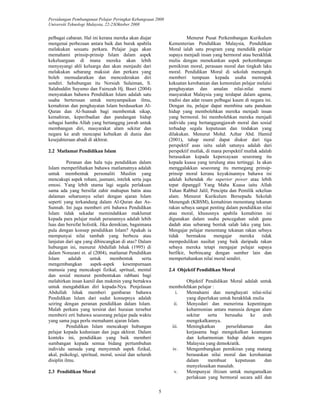 Persidangan Pembangunan Pelajar Peringkat Kebangsaan 2008 
Universiti Teknologi Malaysia, 22-23Oktober 2008 
5 
pelbagai cabaran. Hal ini kerana mereka akan diajar 
mengenai perbezaan antara baik dan buruk apabila 
melakukan sesuatu perkara. Pelajar juga akan 
memahami prinsip-prinsip Islam dalam aspek 
kekeluargaan di mana mereka akan lebih 
menyayangi ahli keluarga dan akan menjauhi dari 
melakukan sebarang maksiat dan perkara yang 
boleh memudaratkan dan mencederakan diri 
sendiri. Sehubungan itu Norsiah Sulaiman, S. 
Salahuddin Suyumo dan Fairuzah Hj. Basri (2004) 
menyatakan bahawa Pendidikan Islam adalah satu 
usaha berterusan untuk menyampaikan ilmu, 
kemahiran dan penghayatan Islam berdasarkan Al- 
Quran dan Al-Sunnah bagi membentuk sikap, 
kemahiran, keperibadian dan pandangan hidup 
sebagai hamba Allah yang bertanggng jawab untuk 
membangun diri, masyarakat alam sekitar dan 
negara ke arah mencapai kebaikan di dunia dan 
kesejahteraan abadi di akhirat. 
2.2 Matlamat Pendidikan Islam 
Peranan dan hala tuju pendidikan dalam 
Islam memperlihatkan bahawa matlamatnya adalah 
untuk membentuk personaliti Muslim yang 
mencakupi aspek rohani, jasmani, intelek serta juga 
emosi. Yang lebih utama lagi segala perlakuan 
sama ada yang bersifat zahir mahupun batin atau 
dalaman seharusnya selari dengan ajaran Islam 
seperti yang terkandung dalam Al-Quran dan As- 
Sunnah. Ini juga memberi erti bahawa Pendidikan 
Islam tidak sekadar memindahkan maklumat 
kepada para pelajar malah peranannya adalah lebih 
luas dan bersifat holistik. Jika demikian, bagaimana 
pula dengan konsep pendidikan Islam? Apakah ia 
mempunyai nilai tambah yang berbeza atau 
lanjutan dari apa yang dibincangkan di atas? Dalam 
hubungan ini, menurut Abdullah Ishak (1995) di 
dalam Norazani et. al (2004), matlamat Pendidikan 
Islam adalah untuk membentuk serta 
mengembangkan aspek-aspek kesempurnaan 
manusia yang mencakupi fizikal, spritual, mental 
dan sosial menurut pembentukan rabbani bagi 
melahirkan insan kamil dan mukmin yang bertakwa 
untuk mengabdikan diri kepada-Nya. Penjelasan 
Abdullah Ishak memberi gambaran bahawa 
Pendidikan Islam dari sudut konsepnya adalah 
seiring dengan peranan pendidikan dalam Islam. 
Malah perkara yang tersirat dari huraian tersebut 
memberii erti bahawa seseorang pelajar pada waktu 
yang sama juga perlu memahami ajaran Islam. 
Pendidikan Islam mencakupi hubungan 
pelajar kepada keduniaan dan juga akhirat. Dalam 
konteks ini, pendidikan yang baik memberi 
sumbangan kepada semua bidang pertumbuhan 
individu samada yang menyentuh aspek fizikal, 
akal, psikologi, spiritual, moral, sosial dan seluruh 
disiplin ilmu. 
2.3 Pendidikan Moral 
Menurut Pusat Perkembangan Kurikulum 
Kementerian Pendidikan Malaysia, Pendidikan 
Moral ialah satu program yang mendidik pelajar 
supaya menjadi insan yang bermoral atau berakhlak 
mulia dengan menekankan aspek perkembangan 
pemikiran moral, perasaan moral dan tingkah laku 
moral. Pendidikan Moral di sekolah menengah 
memberi tumpuan kepada usaha memupuk 
kekuatan kerohanian dan kemoralan pelajar melalui 
penghayatan dan amalan nilai-nilai murni 
masyarakat Malaysia yang terdapat dalam agama, 
tradisi dan adat resam pelbagai kaum di negara ini. 
Dengan itu, pelajar dapat membina satu panduan 
hidup yang membolehkan mereka menjadi insan 
yang bermoral. Ini membolehkan mereka menjadi 
individu yang bertanggungjawab moral dan sosial 
terhadap segala keputusan dan tindakan yang 
dilakukan. Menurut Mohd. Azhar Abd. Hamid 
(2001), tahap moral dapat diukur dari tiga 
perspektif asas iaitu salah satunya adalah dari 
perspektif mutlak, di mana perspektif mutlak adalah 
berasaskan kepada kepercayaan seseorang itu 
kepada kuasa yang terulung atau tertinggi. Ia akan 
menggalakkan seseorang itu memegang prinsip-prinsip 
moral kerana keyakinannya bahawa ini 
adalah kehendak the superior power atau lebih 
tepat dipanggil Yang Maha Kuasa iaitu Allah 
Tuhan Rabbul Jalil, Pencipta dan Pemilik sekelian 
alam. Menurut Kurikulum Bersepadu Sekolah 
Menengah (KBSM), kemahiran menentang tekanan 
rakan sebaya sangat penting dalam pendidikan nilai 
atau moral, khususnya apabila kemahiran ini 
digunakan dalam usaha pencegahan salah guna 
dadah atau sebarang bentuk salah laku yang lain. 
Mengajar pelajar menentang tekanan rakan sebaya 
tidak bermakna mengajar mereka tidak 
mempedulikan nasihat yang baik daripada rakan 
sebaya mereka tetapi mengajar pelajar supaya 
berfikir, berbincang dengan sumber lain dan 
mempertahankan nilai moral sendiri. 
2.4 Objektif Pendidikan Moral 
Objektif Pendidikan Moral adalah untuk 
membolehkan pelajar : 
i. Memahami dan menghayati nilai-nilai 
yang diperlukan untuk berakhlak mulia 
ii. Menyedari dan menerima kepentingan 
keharmonian antara manusia dengan alam 
sekitar serta berusaha ke arah 
mengekalkannya. 
iii. Meningkatkan persefahaman dan 
kerjasama bagi mengekalkan keamanan 
dan keharmonian hidup dalam negara 
Malaysia yang demokratik. 
iv. Mengembangkan pemikiran yang matang 
berasaskan nilai moral dan kerohanian 
dalam membuat keputusan dan 
menyelesaikan masalah. 
v. Mempunyai iltizam untuk mengamalkan 
perlakuan yang bermoral secara adil dan 
 