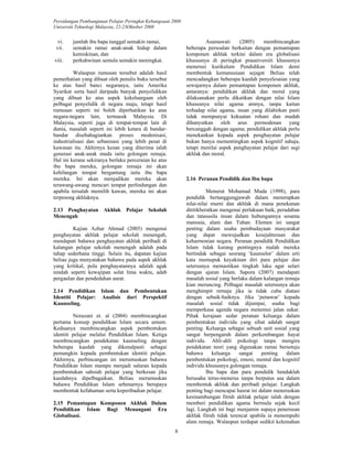 Persidangan Pembangunan Pelajar Peringkat Kebangsaan 2008 
Universiti Teknologi Malaysia, 22-23Oktober 2008 
8 
vi. jumlah ibu bapa tunggal semakin ramai, 
vii. semakin ramai anak-anak hidup dalam 
kemiskinan, dan 
viii. perkahwinan semula semakin meningkat. 
Walaupun rumusan tersebut adalah hasil 
pemerhatian yang dibuat oleh penulis buku tersebut 
ke atas hasil banci negaranya, iaitu Amerika 
Syarikat serta hasil daripada banyak penyelidikan 
yang dibuat ke atas aspek kekeluargaan oleh 
pelbagai penyelidik di negara maju, tetapi hasil 
rumusan seperti ini boleh diperhatikan ke atas 
negara-negara lain, termasuk Malaysia. Di 
Malaysia, seperti juga di tempat-tempat lain di 
dunia, masalah seperti ini lebih ketara di bandar-bandar 
disebahagiankan proses modenisasi, 
industrialisasi dan urbanisasi yang lebih pesat di 
kawasan itu. Akhirnya kesan yang diterima ialah 
generasi anak-anak muda iaitu golongan remaja. 
Hal ini kerana sekiranya berlaku perceraian ke atas 
ibu bapa mereka, golongan remaja ini akan 
kehilangan tempat bergantung iaitu ibu bapa 
mereka. Ini akan menjadikan mereka akan 
terawang-awang mencari tempat perlindungan dan 
apabila tersalah memilih kawan, mereka ini akan 
terpesong akhlaknya. 
2.13 Penghayatan Akhlak Pelajar Sekolah 
Menengah 
Kajian Azhar Ahmad (2005) mengenai 
penghayatan akhlak pelajar sekolah menengah, 
mendapati bahawa penghayatan akhlak peribadi di 
kalangan pelajar sekolah menengah adalah pada 
tahap sederhana tinggi. Selain itu, dapatan kajian 
beliau juga menyatakan bahawa pada aspek akhlak 
yang kritikal, pola penghayatannya adalah agak 
rendah seperti kewajipan solat lima waktu, adab 
pergaulan dan pendedahan aurat. 
2.14 Pendidikan Islam dan Pembentukan 
Identiti Pelajar: Analisis dari Perspektif 
Kaunseling. 
Norazani et. al (2004) membincangkan 
pertama konsep pendidikan Islam secara umum. 
Keduanya membincangkan aspek pembentukan 
identiti pelajar melalui Pendidikan Islam. Ketiga 
membincangkan pendekatan kaunseling dengan 
beberapa kaedah yang dikenalpasti sebagai 
pemangkin kepada pembentukan identiti pelajar. 
Akhirnya, perbincangan ini merumuskan bahawa 
Pendidikan Islam mampu menjadi saluran kepada 
pembentukan sahsiah pelajar yang berkesan jika 
kaedahnya dipelbagaikan. Beliau merumuskan 
bahawa Pendidikan Islam sebenarnya berupaya 
membentuk kefahaman serta keperibadian pelajar. 
2.15 Pemantapan Komponen Akhlak Dalam 
Pendidikan Islam Bagi Menangani Era 
Globalisasi. 
Asamawati (2005) membincangkan 
beberapa persoalan berkaitan dengan pemantapan 
komponen akhlak terkini dalam era globalisasi 
khususnya di peringkat prauniversiti khususnya 
menerusi kurikulum Pendidikan Islam demi 
membentuk kemanusiaan sejagat. Beliau telah 
mencadangkan beberapa kaedah penyelesaian yang 
sewajarnya dalam pemantapan komponen akhlak, 
antaranya: pendidikan akhlak dan moral yang 
dilaksanakan perlu dikaitkan dengan nilai Islam 
khususnya nilai agama amnya, tanpa kaitan 
terhadap nilai agama, insan yang dilahirkan pasti 
tidak mempunyai kekuatan rohani dan mudah 
dihanyutkan oleh arus permodenan yang 
bercanggah dengan agama; pendidikan akhlak perlu 
menekankan kepada aspek penghayatan pelajar 
bukan hanya mementingkan aspek kognitif sahaja, 
tetapi menilai aspek penghayatan pelajar dari segi 
akhlak dan moral. 
2.16 Peranan Pendidik dan Ibu bapa 
Menurut Mohamad Muda (1998), para 
pendidik bertanggungjawab dalam menerapkan 
nilai-nilai murni dan akhlak di mana penekanan 
dititikberatkan mengenai perlakuan baik, peradaban 
dan tatasusila insan dalam hubungannya sesama 
manusia, alam dan Tuhan. Elemen ini sangat 
penting dalam usaha pembudayaan masyarakat 
yang dapat mewujudkan kesejahteraan dan 
keharmonian negara. Peranan pendidik Pendidikan 
Islam tidak kurang pentingnya malah mereka 
bertindak sebagai seorang ‘kaunselor’ dalam erti 
kata memupuk keyakinan diri para pelajar dan 
seterusnya memastikan tingkah laku agar selari 
dengan ajaran Islam. Sapora (2007) mendapati 
masalah sosial yang berlaku dalam kalangan remaja 
kian meruncing. Pelbagai masalah seterusnya akan 
menghimpit remaja jika ia tidak cuba diatasi 
dengan sebaik-baiknya. Jika ‘penawar’ kepada 
masalah sosial tidak dijumpai, usaha bagi 
memperkasa agenda negara menemui jalan sukar. 
Pihak kerajaan sedar peranan keluarga dalam 
pembentukan individu yang sihat adalah sangat 
penting. Keluarga sebagai sebuah unit sosial yang 
sangat berpengaruh dalam perkembangan hayat 
individu. Ahli-ahli psikologi tanpa mengira 
pendekatan teori yang digunakan ramai bersetuju 
bahawa keluarga sangat penting dalam 
pembentukan psikologi, emosi, mental dan kognitif 
individu khususnya golongan remaja. 
Ibu bapa dan para pendidik hendaklah 
berusaha terus-menerus tanpa berputus asa dalam 
membentuk akhlak dan peribadi pelajar. Langkah 
penting bagi mencapai hasrat ini dalam meneruskan 
kesinambungan fitrah akhlak pelajar ialah dengan 
memberi pendidikan agama bermula sejak kecil 
lagi. Langkah ini bagi menjamin supaya penerusan 
akhlak fitrah tidak terencat apabila ia menempuhi 
alam remaja. Walaupun terdapat sedikit kelemahan 
 