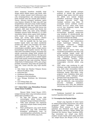 Persidangan Pembangunan Pelajar Peringkat Kebangsaan 2008 
Universiti Teknologi Malaysia, 22-23Oktober 2008 
9 
dalam menguasai kemahiran mendidik tetapi 
dengan adanya didikan agama yang kukuh, maka 
anak itu mampu menepis naluri kehaiwanan yang 
cuba mempengaruhinya atau sekurang-kurangnya 
boleh menjauhi anak dari menjadi jahat tabiatnya. 
Namun, sekiranya kurangnya penekanan agama 
yang berpunca daripada ibu bapa yang jahil juga 
mengakibatkan anak-anak remaja mudah terpedaya 
dengan gejala yang tidak sihat. Ajaran ilmu akhlak 
seperti menghormati orang yang lebih dewasa dan 
guru-guru, adab sopan santun yang disemai dan 
pendidikan akhlak yang mulia sering diabaikan 
sedangkan menurut kajian Mitchelle et. al (1989) 
menyatakan bahawa ajaran agama boleh dijadikan 
pelita ataupun satu regangan moral dalam diri 
remaja agar mereka dapat berfikir sebelum 
melakukan sesuatu perkara yang tidak bermoral. 
Oleh itu, pendidik dan ibu bapa perlu 
kembali kepada tradisi asal dalam membentuk 
peribadi anak seperti yang diamalkan oleh Rasul-rasul, 
Nabi-nabi dan para Wali di mana 
mementingkan pendidikan agama sebagai penerus 
kesinambungan fitrah kejadian manusia. Ibu bapa 
tidak boleh menyalahkan kerajaan, masyarakat dan 
sekolah semata-mata sebagai helah membela diri 
apabila anak menjadi jahat tabiatnya. Ibu bapa perlu 
menyalahkan diri sendiri kerana ini adalah langkah 
positif untuk menilai semula peranannya bagaimana 
untuk menjadi ibu bapa yang cemerlang. Menurut 
Abdul Halim El-Muhammady (1985), guru sebagai 
pendidik memerlukan sikap hidup dan pembawaan 
yang jelas. Antara sifat-sifat yang wajib dimiliki 
ialah: 
• Sifat Zuhud dan Memberi Pelajaran Kerana 
Mencari Keredhaan Allah, 
• Kebersihan Diri, 
• Keikhlasan Dalam Bekerja, 
• Mempunyai Sifat Kelembutan, 
• Guru Menjaga Kehebatan dan Kehormatan 
Diri, 
• Guru Sebagai Bapa, dan 
• Kemampuan Dalam Keilmuan 
2.17 Faktor-faktor yang Melemahkan Peranan 
Akhlak Dalam Pendidikan 
Menurut Mohd. Kamal Hassan (1987), 
terdapat beberapa faktor yang melemahkan peranan 
akhlak dalam pendidikan iaitu : 
i. Ibu bapa dan keluarga yang tidak 
mementingkan akhlak kerana terlalu 
terpengaruh dengan kehidupan kebendaan. 
ii. Tidak ramai pemimpin atau negarawan 
yang boleh menjadi teladan tentang akhlak 
yang mulia. 
iii. Dasar pembangunan yang masih bersifat 
dualistik dan yang tidak menekankan 
kesepaduan pembangunan insan. Ini 
menyebahagiankan pertumbuhan ekonomi 
tidak dijiwai oleh akhlak yang mulia. 
iv. Wujudnya tekanan daripada golongan 
pimpinan di sekolah dan pusat-pusat 
pengajian tinggi supaya nilai-nilai agama 
dan akhlak terus terpisah daripada 
pendidikan professional sehingga dasar 
’penerapan nilai-nilai Islam’ tidak 
mendapat sambutan yang ikhlas. Di 
sesetengah institusi sambutan tersebut 
bersifat lip-service sahaja untuk tujuan 
survival atau bergantung kepada siapa 
yang menjadi menteri. 
v. Dasar pendidikan yang berorientasi 
kecemerlangan akademik semata-mata 
yang beroperasi di sekolah-sekolah dan 
pusat-pusat pengajian tinggi melemahkan 
nilai-nilai kerohanian dan akhlak. 
vi. Sikap guru-guru dan pensyarah-pensyarah 
yang terpengaruh dan terbawa-bawa 
dengan kepentingan kebendaan dan 
persaingan keduniaan sehingga 
melemahkan peranan mereka sebagai 
pendidik yang sejati. 
vii. Amalan ekonomi pasaran bebas yang 
menekankan pertumbuhan serta dasar yang 
terlalu memihak kepada modal dan 
golongan-golongan berada mempengaruhi 
sikap dan perlakuan golongan terpelajar 
yang sebahagian besarnya terlalu 
mementingkan kelulusan akademik dan 
mengurangkan nilai-nilai akhlak yang 
mulia. 
viii. Alam sekitar yang mendorong ke arah 
kehidupan yang tidak menekankan akhlak 
yang mulia tetapi menunjukkan bahawa 
kejayaan dan kesenangan hidup banyak 
bergantung kepada faktor-faktor wang, 
pengaruh, status, kedudukan dalam parti, 
perlindungan politik, hubungan dengan 
golongan atasan dan pragmatisme. 
ix. Peranan budaya liberal dan media massa, 
cetak dan elektronik, yang menonjolkan 
nilai-nilai kehidupan kebendaan, 
keseronokan hawa nafsu dan kebebasan 
individu yang melampaui batas kesusilaan. 
3.0 Metodologi 
Pendekatan kuantitatif dan pendekatan 
kualitatif digunakan dalam kajian ini. 
3.1 Persampelan dan Populasi Kajian 
Sampel yang digunakan di dalam kajian 
ini adalah pelajar-pelajar kejuruteraan yang selesai 
mengambil subjek Pendidikan Islam dan 
Pendidikan Moral semester 2 di tiga buah 
politeknik iaitu Politeknik Johor Bahru, Johor 
(PJB), Politeknik Merlimau, Melaka (PMM) dan 
Politeknik Port Dickson, Negeri Sembilan (PPD). 
Bagi menentukan saiz sampel yang dipilih, 
pengkaji merujuk kepada jadual jadual penentuan 
saiz sampel Krejcie dan Morgan (1970) di mana 
 