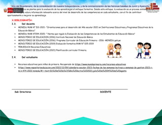 “Año del Bicentenario, de la consolidación de nuestra Independencia, y de la conmemoración de las heroicas batallas de Junín y Ayacucho””
La Educación Básica se plantea para la evaluación de los aprendizajes el enfoque formativo. Desde este enfoque, la evaluación es un proceso sistemático en
el que se recoge y valora información relevante acerca del nivel de desarrollo de las competencias en cada estudiante, con el fin de contribuir
oportunamente a mejorar su aprendizaje.
X.BIBLIOGRAFÍA:
I.3. Del docente
 MINEDU RVM N° 531-2021- "Orientaciones para el desarrollo del Año escolar 2021 en Instituciones Educativas y Programas Educativos de la
Educación Básica"
 MINEDU RVM N°094-2020- " Norma que regula la Evaluación de las Competencias de los Estudiantes de Educación Básica"
 MINISTERIO DE EDUCACION (2016) Currículo Nacional de Educación Básica
 MINISTERIO DE EDUCACIÓN (2016). Programa Curricular de Educación Primaria – 2016 –MINEDU.gob.pe
 MINISTERIO DE EDUCACIÓN (2019) Evaluación formativa RVM N° 025-2019
 PERUEDUCA Recursos Educativos.
 MINISTERIO DE EDUCACIÓN (2021) Planificación curricular Primaria.
I.4. Del estudiante
 Recursos educativos para niños de primaria. Recuperado de https://www.mundoprimaria.com/recursos-educativos
 https://www.repositorioeducacion.com/2022/12/09/calendario-escolar-2023-fechas-de-las-semanas-lectivas-y-semanas-de-gestion-2023-r-
m-n-474-2022-minedu/#:~:text=En%20el%20a%C3%B1o%20lectivo%202023,julio%20al%2004%20de%20agosto.
___________________________ __________________________________
Sub Directoras DOCENTE
 