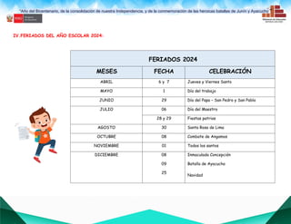 “Año del Bicentenario, de la consolidación de nuestra Independencia, y de la conmemoración de las heroicas batallas de Junín y Ayacucho””
IV.FERIADOS DEL AÑO ESCOLAR 2024:
FERIADOS 2024
MESES FECHA CELEBRACIÓN
ABRIL 6 y 7 Jueves y Viernes Santo
MAYO 1 Día del trabajo
JUNIO 29 Día del Papa – San Pedro y San Pablo
JULIO 06 Día del Maestro
28 y 29 Fiestas patrias
AGOSTO 30 Santa Rosa de Lima
OCTUBRE 08 Combate de Angamos
NOVIEMBRE 01 Todos los santos
DICIEMBRE 08
09
25
Inmaculada Concepción
Batalla de Ayacucho
Navidad
 