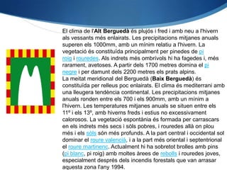 El clima de l'Alt Berguedà és plujós i fred i amb neu a l'hivern
als vessants més enlairats. Les precipitacions mitjanes anuals
superen els 1000mm, amb un mínim relatiu a l'hivern. La
vegetació és constituïda principalment per pinedes de pi
roig i rouredes. Als indrets més ombrívols hi ha fagedes i, més
rarament, avetoses. A partir dels 1700 metres domina el pi
negre i per damunt dels 2200 metres els prats alpins.
La meitat meridional del Berguedà (Baix Berguedà) és
constituïda per relleus poc enlairats. El clima és mediterrani amb
una lleugera tendència continental. Les precipitacions mitjanes
anuals ronden entre els 700 i els 900mm, amb un mínim a
l'hivern. Les temperatures mitjanes anuals se situen entre els
11º i els 13º, amb hiverns freds i estius no excessivament
calorosos. La vegetació espontània és formada per carrascars
en els indrets més secs i sòls pobres, i rouredes allà on plou
més i els sòls són més profunds. A la part central i occidental sol
dominar el roure valencià, i a la part més oriental i septentrional
el roure martinenc. Actualment hi ha sobretot brolles amb pins
(pi blanc, pi roig) amb moltes àrees de rebolls i rouredes joves,
especialment després dels incendis forestals que van arrasar
aquesta zona l'any 1994.
 