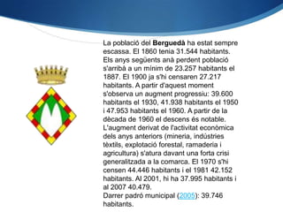 La població del Berguedà ha estat sempre
escassa. El 1860 tenia 31.544 habitants.
Els anys següents anà perdent població
s'arribà a un mínim de 23.257 habitants el
1887. El 1900 ja s'hi censaren 27.217
habitants. A partir d'aquest moment
s'observa un augment progressiu: 39.600
habitants el 1930, 41.938 habitants el 1950
i 47.953 habitants el 1960. A partir de la
dècada de 1960 el descens és notable.
L'augment derivat de l'activitat econòmica
dels anys anteriors (mineria, indústries
tèxtils, explotació forestal, ramaderia i
agricultura) s'atura davant una forta crisi
generalitzada a la comarca. El 1970 s'hi
censen 44.446 habitants i el 1981 42.152
habitants. Al 2001, hi ha 37.995 habitants i
al 2007 40.479.
Darrer padró municipal (2005): 39.746
habitants.
 