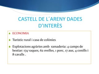 CASTELL DE L´ARENY DADES
               D’INTERÈS
 ECONOMIA

 Turístic rural i casa de colònies

 Explotacions agràries amb ramaderia: 4 camps de
  bestiar: 174 vaques, 62 ovelles, 1 porc, 17 aus, 4 conills i
  8 cavalls .
 