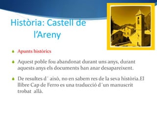 Història: Castell de
      l’Areny
 Apunts històrics

 Aquest poble fou abandonat durant uns anys, durant
  aquests anys els documents ban anar desapareixent.

 De resultes d´ això, no en sabem res de la seva història.El
  llibre Cap de Ferro es una traducció d´un manuscrit
  trobat allà.
 