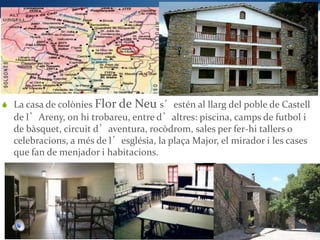  La casa de colònies Flor de   Neu s’estén al llarg del poble de Castell
  de l’Areny, on hi trobareu, entre d’altres: piscina, camps de futbol i
  de bàsquet, circuit d’aventura, rocòdrom, sales per fer-hi tallers o
  celebracions, a més de l’església, la plaça Major, el mirador i les cases
  que fan de menjador i habitacions.
 