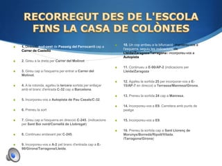    10. Un cop arribeu a la bifurcació, manteniu-vos a
   1. Direcció sud-oest de Passeig del Ferrocarril cap a
                                                                    l'esquerra, seguiu les indicacions de
    Carrer de Castelló
                                                                    Lleida/​Zaragoza/​Tarragona i incorporeu-vos a
                                                                    Autopista B-23.
   2. Gireu a la dreta per Carrer del Molinot
                                                                   11. Continueu a E-90/​AP-2 (indicacions per
   3. Gireu cap a l'esquerra per entrar a Carrer del               Lleida/​Zaragoza
    Molinot.
                                                                   12. Agafeu la sortida 25 per incorporar-vos a E-
   4. A la rotonda, agafeu la tercera sortida per enllaçar         15/​AP-7 en direcció a Terrassa/​Manresa/​Girona.
    amb el branc d'entrada C-32 cap a Barcelona.
                                                                   13. Preneu la sortida 24 cap a Manresa.
   5. Incorporeu-vos a Autopista de Pau Casals/​C-32.
                                                                   14. Incorporeu-vos a E9. Carretera amb punts de
   6. Preneu la sort                                               peatge

   7. Gireu cap a l'esquerra en direcció C-245. (indicacions      15. Incorporeu-vos a E9.
    per Sant Boi nord/​Cornellà de Llobregat)
                                                                   16. Preneu la sortida cap a Sant Llorenç de
   8. Continueu endavant per C-245.                                Morunys/​Borredà/​Ripoll/​Vilada.
                                                                    /​Tarragona/​Girona)
   9. Incorporeu-vos a A-2 pel branc d'entrada cap a E-
    90/​Girona/​Tarragona/​Lleida.
 