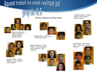 Isabel Gutiérrez - Diego
                                                                 Lázaro- Erik Lorente –
                                  Tutora: Paulina Andrés Mora    Astrid Lorenzo




       Ossama achoukhy –
       Beatriz Cáceres –
       Gerard Garcia -
                                 Pablo Franco - Ziheng Liu
       Andrea Moya -
                                 - Fernando Porcel



                                                                Hugo Fonta – Raul de la
                            Maeva Martínez – Arnau              Cruz – Marc Puy – Martín
                            Molina – Sofia Santana –            Valencia
                            Irene Serrano - Ilias
                            Zarrouk




Andreu Acheli – Mireia
Geldolf – Julia Lechado –
Liam Villalba
 