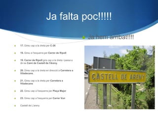 Ja falta poc!!!!!
                                                          Ja hem arribat!!!!
   17. Gireu cap a la dreta per C-26


   18. Gireu a l'esquerra per Carrer de Ripoll


   19. Carrer de Ripoll gira cap a la dreta i passa a
    dir-se Camí de Castell de l'Areny.


   20. Gireu cap a la dreta en direcció a Carretera a
    Viladecans.


   21. Gireu cap a la dreta per Carretera a
    Viladecans


   22. Gireu cap a l'esquerra per Plaça Major


   23. Gireu cap a l'esquerra per Carrer Vun


   Castell de L'areny
 