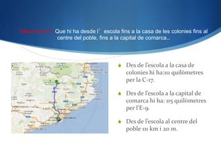 Saber els km. Que hi ha desde l’escola fins a la casa de les colonies fins al
              centre del poble, fins a la capital de comarca…




                                         Des de l’escola a la casa de
                                           colonies hi ha:111 quilòmetres
                                           per la C-17.

                                         Des de l’escola a la capital de
                                           comarca hi ha: 115 quilòmetres
                                           per l’E-9.

                                         Des de l’escola al centre del
                                           poble 111 km i 20 m.
 