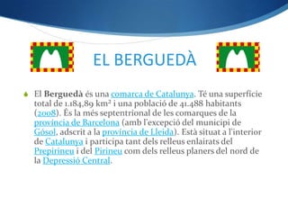EL BERGUEDÀ
 El Berguedà és una comarca de Catalunya. Té una superfície
  total de 1.184,89 km² i una població de 41.488 habitants
  (2008). És la més septentrional de les comarques de la
  província de Barcelona (amb l'excepció del municipi de
  Gósol, adscrit a la província de Lleida). Està situat a l'interior
  de Catalunya i participa tant dels relleus enlairats del
  Prepirineu i del Pirineu com dels relleus planers del nord de
  la Depressió Central.
 