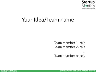From Zero to Startup in One Month




                     Your Idea/Team name


                                Team member 1- role
                                Team member 2- role
                                                 …
                                Team member n- role



StartupMonthly.org                 © Startup Monthly (2011-2012). All Rights Reserved
 