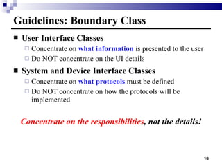 Guidelines: Boundary Class User Interface Classes Concentrate on  what information  is presented to the user Do NOT concentrate on the UI details System and Device Interface Classes Concentrate on  what protocols  must be defined Do NOT concentrate on how the protocols will be implemented Concentrate on the responsibilities , not the details! 