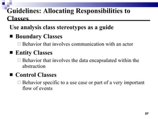 Guidelines: Allocating Responsibilities to Classes Use analysis class stereotypes as a guide Boundary Classes Behavior that involves communication with an actor Entity Classes Behavior that involves the data encapsulated within the abstraction Control Classes Behavior specific to a use case or part of a very important flow of events 