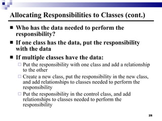 Allocating Responsibilities to Classes (cont.) Who has the data needed to perform the responsibility? If one class has the data, put the responsibility with the data If multiple classes have the data: Put the responsibility with one class and add a relationship to the other Create a new class, put the responsibility in the new class, and add relationships to classes needed to perform the responsibility Put the responsibility in the control class, and add relationships to classes needed to perform the responsibility 