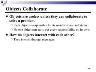 Objects Collaborate Objects are useless unless they can collaborate to solve a problem. Each object is responsible for its own behavior and status. No one object can carry out every responsibility on its own. How do objects interact with each other? They interact through messages. 