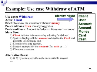 Use case:  Withdraw Actor:  Client Brief:  To allow the client to withdraw  money Pre-conditions:  User  already logged-in Post-conditions:  Amount is deducted from user’s account Main flow: 1)  Client  initiates this usecase by selecting 'withdraw' 2) System displays all the  accounts  related to the  Card  and prompts to select any one. 3) Client selects one account. 4) System prompts for the  amount  (fast  cash  or …) 5) Client enter amount  … Alternative flows: 2) & 3) System selects the only one available account … Example: Use case Withdraw of ATM Client User Account Amount Money Card Cash Identify Nouns 