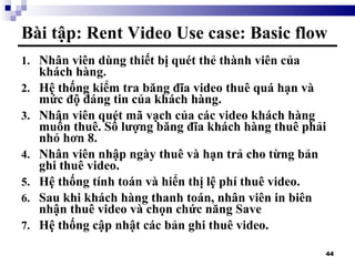 Bài tập: Rent Video Use case: Basic flow Nhân viên dùng thiết bị quét thẻ thành viên của khách hàng. Hệ thống kiểm tra băng đĩa video thuê quá hạn và mức độ đáng tin của khách hàng. Nhân viên quét mã vạch của các video khách hàng muốn thuê. Số lượng băng đĩa khách hàng thuê phải nhỏ hơn 8. Nhân viên nhập ngày thuê và hạn trả cho từng bản ghi thuê video.  Hệ thống tính toán và hiển thị lệ phí thuê video. Sau khi khách hàng thanh toán, nhân viên in biên nhận thuê video và chọn chức năng Save  Hệ thống cập nhật các bản ghi thuê video. 