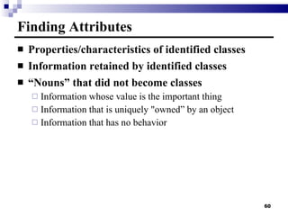 Finding Attributes Properties/characteristics of identified classes Information retained by identified classes “ Nouns” that did not become classes Information whose value is the important thing Information that is uniquely "owned” by an object Information that has no behavior 