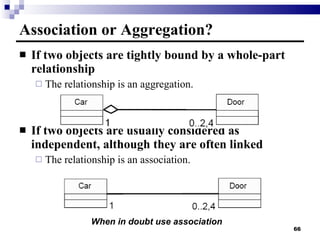 Association or Aggregation? If two objects are tightly bound by a whole-part relationship The relationship is an aggregation. If two objects are usually considered as independent, although they are often linked The relationship is an association. When in doubt use association 