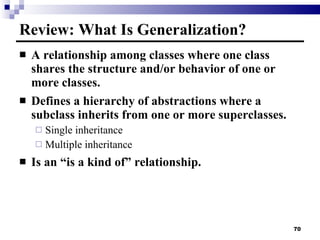 Review: What Is Generalization? A relationship among classes where one class shares the structure and/or behavior of one or more classes. Defines a hierarchy of abstractions where a subclass inherits from one or more superclasses. Single inheritance Multiple inheritance Is an “is a kind of” relationship. 
