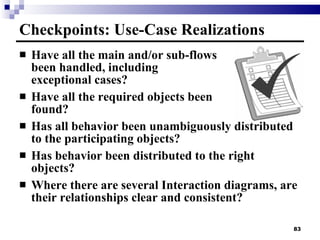 Have all the main and/or sub-flows been handled, including  exceptional cases? Have all the required objects been  found? Has all behavior been unambiguously distributed to the participating objects? Has behavior been distributed to the right objects? Where there are several Interaction diagrams, are their relationships clear and consistent? Checkpoints: Use-Case Realizations 