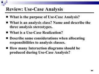 Review: Use-Case Analysis What is the purpose of Use-Case Analysis? What is an analysis class? Name and describe the three analysis stereotypes. What is a Use-Case Realization? Describe some considerations when allocating responsibilities to analysis classes. How many Interaction diagrams should be produced during Use-Case Analysis? 