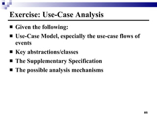Exercise: Use-Case Analysis Given the following: Use-Case Model, especially the use-case flows of events Key abstractions/classes The Supplementary Specification The possible analysis mechanisms 