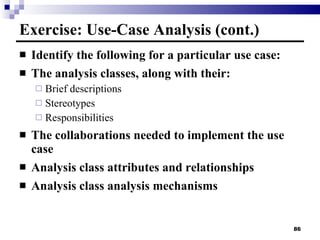 Exercise: Use-Case Analysis (cont.) Identify the following for a particular use case: The analysis classes, along with their: Brief descriptions Stereotypes Responsibilities The collaborations needed to implement the use case Analysis class attributes and relationships Analysis class analysis mechanisms 