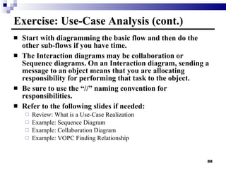 Exercise: Use-Case Analysis (cont.) Start with diagramming the basic flow and then do the other sub-flows if you have time. The Interaction diagrams may be collaboration or Sequence diagrams. On an Interaction diagram, sending a message to an object means that you are allocating responsibility for performing that task to the object. Be sure to use the “//” naming convention for responsibilities. Refer to the following slides if needed: Review: What is a Use-Case Realization Example: Sequence Diagram Example: Collaboration Diagram Example: VOPC Finding Relationship 