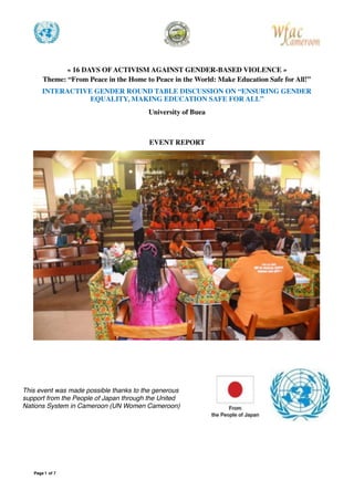 « 16 DAYS OF ACTIVISM AGAINST GENDER-BASED VIOLENCE »
Theme: “From Peace in the Home to Peace in the World: Make Education Safe for All!”
INTERACTIVE GENDER ROUND TABLE DISCUSSION ON “ENSURING GENDER
EQUALITY, MAKING EDUCATION SAFE FOR ALL”
University of Buea
EVENT REPORT

Page of1 7
This event was made possible thanks to the generous
support from the People of Japan through the United
Nations System in Cameroon (UN Women Cameroon)
 
