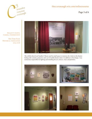 Smalley’s: Lights,
Camera, Cooperstown!
New York State
Historical Association
2014-2016
The exhibit about local Smalley’s Theare used its small space to immerse the visitor in the theatre
feeling with curtains, projector, and a set of usable theatre chairs. In addition to the design, I was
exclusively responsible for lighting and installing the art, artiacts, vinyl, and phototex.
theccavanaugh.wix.com/onlineresume
Page 5 of 6
 
