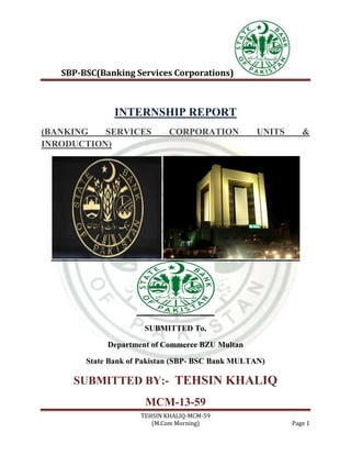 SBP-BSC(Banking Services Corporations)
TEHSIN KHALIQ-MCM-59
(M.Com Morning) Page 1
INTERNSHIP REPORT
(BANKING SERVICES CORPORATION UNITS &
INRODUCTION)
SUBMITTED To,
Department of Commerce BZU Multan
State Bank of Pakistan (SBP- BSC Bank MULTAN)
SUBMITTED BY:- TEHSIN KHALIQ
MCM-13-59
 
