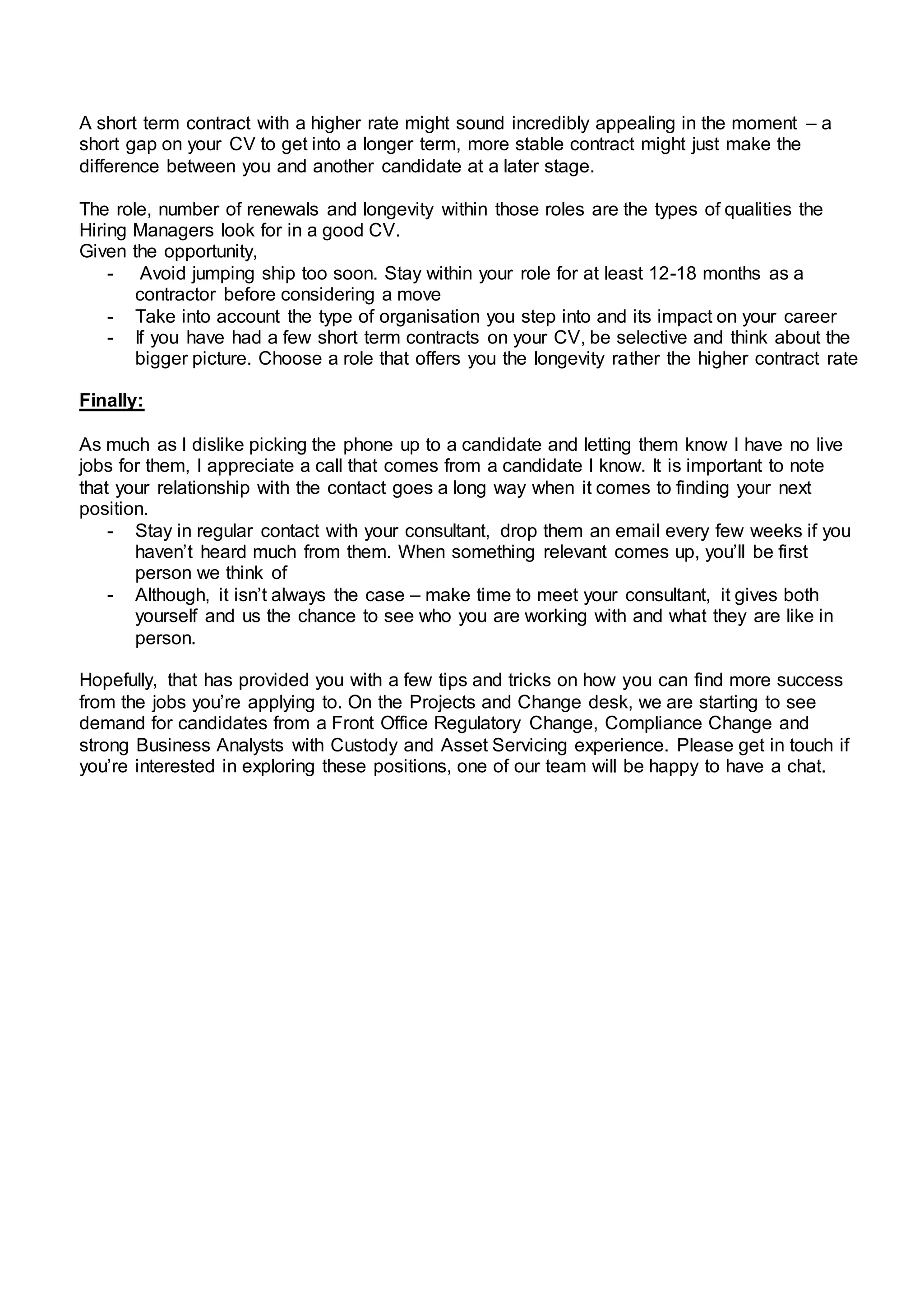 A short term contract with a higher rate might sound incredibly appealing in the moment – a
short gap on your CV to get into a longer term, more stable contract might just make the
difference between you and another candidate at a later stage.
The role, number of renewals and longevity within those roles are the types of qualities the
Hiring Managers look for in a good CV.
Given the opportunity,
- Avoid jumping ship too soon. Stay within your role for at least 12-18 months as a
contractor before considering a move
- Take into account the type of organisation you step into and its impact on your career
- If you have had a few short term contracts on your CV, be selective and think about the
bigger picture. Choose a role that offers you the longevity rather the higher contract rate
Finally:
As much as I dislike picking the phone up to a candidate and letting them know I have no live
jobs for them, I appreciate a call that comes from a candidate I know. It is important to note
that your relationship with the contact goes a long way when it comes to finding your next
position.
- Stay in regular contact with your consultant, drop them an email every few weeks if you
haven’t heard much from them. When something relevant comes up, you’ll be first
person we think of
- Although, it isn’t always the case – make time to meet your consultant, it gives both
yourself and us the chance to see who you are working with and what they are like in
person.
Hopefully, that has provided you with a few tips and tricks on how you can find more success
from the jobs you’re applying to. On the Projects and Change desk, we are starting to see
demand for candidates from a Front Office Regulatory Change, Compliance Change and
strong Business Analysts with Custody and Asset Servicing experience. Please get in touch if
you’re interested in exploring these positions, one of our team will be happy to have a chat.
 