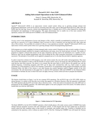 1
PharmaSUG 2015 - Poster PO09
Adding Subversion® Operations to the SAS® Enhanced Editor
Oscar F. Cheung, PPD, Morrisville, NC
Kenneth W. Borowiak, PPD, Morrisville, NC
ABSTRACT
Apache™ Subversion® (SVN) is an open-source version control system whose use is growing amongst clinical trial
programming departments. SVN can be used for versioning many files types, such as Microsoft Word and Excel, XML, RTF and
SAS® data sets and logs. However, clinical trial programmers have a valuable tool in SVN at their disposal for tracking the
development and maintenance of SAS programs. This paper demonstrates how to enable two of the most common SVN
operations, namely SVN ADD and SVN COMMIT, in the SAS Enhanced Editor.
INTRODUCTION
Version control is the management of access and changes to files, which is partially accomplished by tracking the revisions of
each file in a repository (i.e. a type of database). Once a revision of a file is committed, you can track the who, what, when and
why of file revisions. You can think of a commit of a file as a ‘save operation on steroids’. Apache™ Subversion® (SVN) is an
open-source version control system whose use is growing amongst clinical trial programming departments.
SAS programs are an ideal candidate for being managed under version control. Programs are often revised a number of times as
they are being developed, modified for changes in specifications and scope, errors are found and peer reviewed. The number of
programs to support a clinical trials project can be quite voluminous and may need to be maintained over a number of years.
Moreover, there may be multiple programmers who will be editing the file, either somewhat concurrently, in collaboration or in
succession. The principle of traceability can be applied to programs just as it is the data files provided to regulatory agencies.
In order to track the evolution of a SAS program, even with version control, the onus still resides with programmers. They must
still commit their programs in order to reap the benefits of version control, such as not losing any edits and being able to restore
code that has since been removed. The easier it is to commit files the more likely it will be done in the optimal way with the
optimal frequency. Committing programs with SVN can be done with command-line calls (e.g. batch scripts or system
commands in a SAS program) or with its GUI interface TortoiseSVN. For programmers doing program development with SAS
Enhanced Editor, the latter of the choices is not ideal because the commit operation needs to happen outside of the SAS
environment. We will demonstrate in this paper how to add the SVN operations ADD and COMMIT to the Enhanced Editor
environment to facilitate the ease in which SAS users can apply some key version control activities to program development.
USAGE
The buttons circled below in Figure 1 are for two common SVN operations. The red PLUS sign is for SVN ADD, which we
choose because it is similar to the blue plus icon overlay that appears in a Windows directory when the operation is performed.
The ADD operation tells the SVN server that a file or directory exists. A file only needs to be declared once with ADD and is a
prerequisite for the COMMIT operation. The ADD button applies to the active program in the SAS session. No further action is
needed after you click the ADD button.
Figure 1 – Toolbar buttons for SVN Operations
The black ARROW is for the SVN COMMIT operation, which initially places a file under version control. COMMIT then tracks
changes between programs revisions with each subsequent commit. A SAS program that has been loaded into an interactive
session which has been modified either in that session or externally with another editor (e.g. TextPad or UltraEdit) can be
committed to the repository, with or without an explicit SAVE of the file. Clicking the COMMIT icon will launch the Tortoise
 