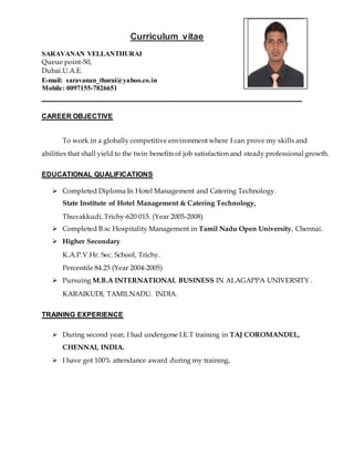 Curriculum vitae
SARAVANAN VELLANTHURAI
Queue point-50,
Dubai.U.A.E.
E-mail: saravanan_thurai@yahoo.co.in
Mobile: 0097155-7826651
CAREER OBJECTIVE
To work in a globally competitive environment where I can prove my skills and
abilities that shall yield to the twin benefits of job satisfaction and steady professional growth.
EDUCATIONAL QUALIFICATIONS
 Completed Diploma In Hotel Management and Catering Technology.
State Institute of Hotel Management & Catering Technology,
Thuvakkudi, Trichy-620 015. (Year 2005-2008)
 Completed B.sc Hospitality Management in Tamil Nadu Open University, Chennai.
 Higher Secondary
K.A.P.V.Hr. Sec. School, Trichy.
Percentile 84.25 (Year 2004-2005)
 Pursuing M.B.A INTERNATIONAL BUSINESS IN ALAGAPPA UNIVERSITY .
KARAIKUDI, TAMILNADU. INDIA.
TRAINING EXPERIENCE
 During second year, I had undergone I.E.T training in TAJ COROMANDEL,
CHENNAI, INDIA.
 I have got 100% attendance award during my training.
 