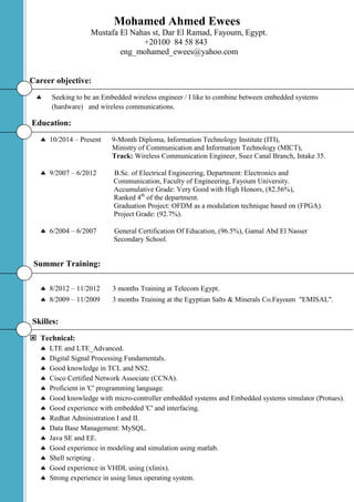 Mohamed Ahmed Ewees
Mustafa El Nahas st, Dar El Ramad, Fayoum, Egypt.
+20100 84 58 843
eng_mohamed_ewees@yahoo.com
Career objective:
 Seeking to be an Embedded wireless engineer / I like to combine between embedded systems
(hardware) and wireless communications.
Education:
 10/2014 – Present 9-Month Diploma, Information Technology Institute (ITI),
Ministry of Communication and Information Technology (MICT),
Track: Wireless Communication Engineer, Suez Canal Branch, Intake 35.
 9/2007 – 6/2012 B.Sc. of Electrical Engineering, Department: Electronics and
Communication, Faculty of Engineering, Fayoum University.
Accumulative Grade: Very Good with High Honors, (82.56%),
Ranked 4th
of the department.
Graduation Project: OFDM as a modulation technique based on (FPGA).
Project Grade: (92.7%).
 6/2004 – 6/2007 General Certification Of Education, (96.5%), Gamal Abd El Nasser
Secondary School.
Summer Training:
 8/2012 – 11/2012 3 months Training at Telecom Egypt.
 8/2009 – 11/2009 3 months Training at the Egyptian Salts & Minerals Co.Fayoum "EMISAL".
Skilles:
 Technical:
 LTE and LTE_Advanced.
 Digital Signal Processing Fundamentals.
 Good knowledge in TCL and NS2.
 Cisco Certified Network Associate (CCNA).
 Proficient in 'C' programming language.
 Good knowledge with micro-controller embedded systems and Embedded systems simulator (Protues).
 Good experience with embedded 'C' and interfacing.
 Redhat Administration I and II.
 Data Base Management: MySQL.
 Java SE and EE.
 Good experience in modeling and simulation using matlab.
 Shell scripting .
 Good experience in VHDL using (xlinix).
 Strong experience in using linux operating system.
 