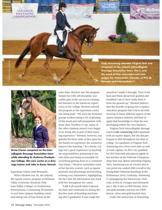 44 Dressage Today December 2016
Equestrian Games with Rosmarin.
When Herslow was 18, she entered
the equine science program at Delaware
Valley University (formerly Dela-
ware Valley College), in Doylestown,
Pennsylvania. Commuting 30 minutes
to and from campus, building a farm
and taking care of four horses at the
same time, Herslow says the program
helped her with self-discipline and
credits part of the success in creating
her business to her hands-on experi-
ences at the college. Herslow entered
the program as the equestrian center
was being built. “We were the freshmen
grunge workers doing a lot of glossing
of the wood and stall preparation with
stone dust. Needless to say, many of
the other students weren’t very happy
to be doing this as part of their learn-
ing experience.” Herslow, however, was
grateful for these tasks as they gave her
the hands-on experience she needed to
improve her learning. “As a whole, col-
lege was a great experience in teaching
me responsibilities pertaining to my
own farm and being accountable for
everything getting done in a consistent
time frame.” Herslow remembers some
of her favorite courses, such as equine
anatomy and physiology and breeding,
as being very informative, highlighting
the fact that the information has stuck
with her throughout her career.
“I did it all myself when I opened
my barn and continued on during the
ﬁrst ﬁve years of boarding and train-
ing after I graduated. It was tough but
somehow I made it through. Now I look
back and think about how grateful and
humbled I am to have really done it
from the ground up.” Herslow believes
that the beneﬁts of going into a equine-
education program had a lot to do with
learning so many different aspects of the
equine-business industry and how to
apply that knowledge to what she was
developing within her own business.
Virginia Tech intercollegiate dressage
coach Cody Armstrong didn’t graduate
with an equine degree, but she did par-
ticipate in IDA throughout her time in
college. As a graduate of Virginia Tech,
Armstrong was a First Level rider as well
as team captain. In 2011 she qualiﬁed
for IDA Nationals and placed eighth in
her division at the National Champion-
ships that year. Before attending Virginia
Tech, Armstrong was an eventer and at
one point was ranked 10th overall in the
Young Rider National Standings at the
Preliminary Level. Currently, Armstrong
is campaigning her Hanoverian, Lhin-
coln, at Prix St. Georges and Intermedi-
aire I. She is also a USDF bronze, silver
and gold medalist and has her USDF
bronze, silver and gold freestyle bars.
Under the instruction of Armstrong,
Courtesy,GretaFriesen
Cody Armstrong attended Virginia Tech and
competed on the school’s Intercollegiate
Dressage Association Team. She is now
the coach of that same team and cam-
paigns her Hanoverian, Lhincoln, at Prix St.
Georges and Intermediaire I.
Courtesy,CodyArmstrong
Greta Friesen competed on the Inter-
collegiate Dressage Association team
while attending St. Andrews Presbyte-
rian College. She now works as a dres-
sage trainer and rider in Kona, Hawaii.
 