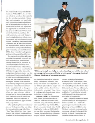 December 2016 Dressage Today 45
the Virginia Tech team qualiﬁed for Na-
tionals in 2015 and 2016. She says that
she is lucky to have been able to ride for
the IDA as well as coach for it. “Going
back and teaching the very team I rode
with was an amazing accomplishment
for me. Being a coach has taught me so
much about myself as well as given me
the opportunity to work with an amaz-
ing group of individuals.” When asked
about what skills she took from IDA
with her into the real world, she elabo-
rated on leadership, team cohesiveness,
organization and most importantly, con-
ﬁdence. “The ability to sit on a horse for
10 minutes and be able to ride through
the dressage test has given me the conﬁ-
dence to think on my feet and alter my
plan while riding each individual horse.
IDA is also a wonderful way to gain ex-
perience with many different horses.”
Dressage professional Greta Friesen
also took some valuable tools with her
after participating in intercollegiate
dressage. Graduating in 2010 from St.
Andrews Presbyterian College (now
St. Andrews University) in Laurinburg,
North Carolina, Friesen was a First Level
IDA rider throughout her time on the
college team. During her junior year she
was Regional Champion and took 12th
at the IDA National Championships. Her
senior year, she was Regional Reserve
Champion and ﬁfth at IDA Nationals.
“Catch-riding and precision at the lower
levels were some of the most helpful
tools I was able to work on during my
time in IDA. I gained a true appreciation
of just how many points are lost in a
dressage test by simply riding inaccurate
lines. Focusing on this at lower levels
created the habits that translated to
the precision needed in upper-level test
work,” says Friesen.
After graduating, Friesen spent several
years in Wellington working and riding
for international dressage rider Arlene
“Tuny” Page at Still Point Farm. Friesen
believes that the skills she learned from
IDA were all incredibly helpful to her as
she transitioned into jobs in the horse
world. “I spent a fair amount of time
riding sales horses, which depended on
my ability to get on a horse, analyze him
or her quickly and then show the horse
to the greatest advantage.” Today Friesen
is working as a freelance dressage trainer
and resides in Kona, Hawaii.
Shannon Dueck is an international
rider, trainer and clinician as well as a
1999 Pan Am Games individual silver
medalist. Along with winning the Cana-
dian League World Cup Final in 2002,
Dueck represented Canada at the World
Cup Final in Sweden in 2003. In 2003
she was also a member of the Canadian
Team at the Open European Champion-
ships in England, whose performance
secured an Olympic berth for the
Canadians at the 2004 Olympic Games.
Throughout the course of her adult life
she has had help from Bert Rutten of the
Netherlands, Lars Peterson of Denmark,
America’s Kathy Connelly, Robert Dover
and Steffen Peters, Hubertus Schmidt
and Wolfram Wittig of Germany and
Carl Hester of Great Britain.
Dueck completed a bachelors degree
in animal science at the University of
British Columbia and a masters de-
gree in equine nutrition and exercise
physiology at Texas A&M University.
She then went on to become a faculty
member at Lakeland College and Olds
College in Alberta, Canada. Later she
moved to Massachusetts to work at
“I think my in-depth knowledge of equine physiology and nutrition has helped
me manage my horses so much better over the years,” dressage professional
Shannon Dueck says of her equine education.
BobLangrish
 