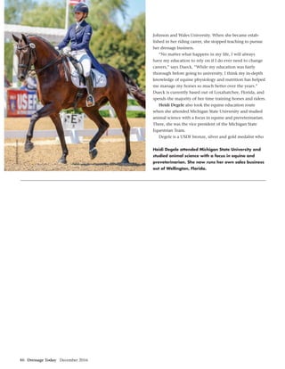 46 Dressage Today December 2016
Johnson and Wales University. When she became estab-
lished in her riding career, she stopped teaching to pursue
her dressage business.
“No matter what happens in my life, I will always
have my education to rely on if I do ever need to change
careers,” says Dueck, “While my education was fairly
thorough before going to university, I think my in-depth
knowledge of equine physiology and nutrition has helped
me manage my horses so much better over the years.”
Dueck is currently based out of Loxahatchee, Florida, and
spends the majority of her time training horses and riders.
Heidi Degele also took the equine education route
when she attended Michigan State University and studied
animal science with a focus in equine and preveterinarian.
There, she was the vice president of the Michigan State
Equestrian Team.
Degele is a USDF bronze, silver and gold medalist who
Heidi Degele attended Michigan State University and
studied animal science with a focus in equine and
preveterinarian. She now runs her own sales business
out of Wellington, Florida.
SusanJStickle.com
 