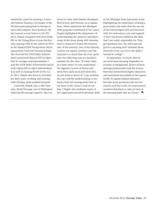 December 2016 Dressage Today 47
started her career by training a 3-year-
old stallion, Ramiros, eventually to the
FEI level and taking him to Europe to
train and compete. Since Ramiros, she
has trained several horses to the FEI
level. Degele competed with Don Fredo
HD in the Young Horse 6-year-old divi-
sion, placing 10th in the nation in 2013
at the Markel/USEF Young Horse Devel-
oping Horse National Championships.
She received the USDF Rider Achieve-
ment award with Benson HD in Open
Prix St. Georges and Intermediaire I
and the USDF Rider Achievement award
with Lakota HD in Open Intermediaire
II as well as ranking fourth in the U.S.
in 2015. Degele also lived in Germany
for three years, working and training
with Olympic gold medalist Schmidt.
Currently, Degele runs a sales busi-
ness, Heidi Dressage, out of Wellington
with top FEI dressage imports. She con-
tinues to train with Danish Olympians
Bent Jenson and Petersen on a regular
basis. When asked how the Michigan
State program contributed to her career,
Degele highlighted the importance of
understanding the anatomy and physi-
ology of the horse along with learning
how to maneuver within the business
side of the industry. One of her favorite
courses was equine nutrition and she
enjoyed it so much that she even spent
time the following year as a teacher’s
assistant for the class. “It really helps
as a farm owner to truly understand
the digestive system of horses and
what they really need and what they
do not need so much of. I can attribute
the care and the understanding of my
horses feed and management here at
my farm to the classes I took in col-
lege.” Degele also attributes many of
her organizational and leaderships skills
to the Michigan State Equestrian Team.
Highlighting the importance of being a
good leader, she states that the success
of her clients begins ﬁrst and foremost
with her motivation, care and support.
“I have top horses stabled at my farm
that I am solely responsible for. They
get optimum care, my riders get sup-
portive coaching and I attribute those
elements of my success to the skills I
learned in college.”
As equestrians, we know that we
are never done learning. Regardless of
location or background, all ﬁve of these
dressage professionals took the lessons
that they learned from higher education
and used them successfully in the equine
world. As equine-related education
becomes more prominent all over the
country and the world, we must remind
ourselves that there is value in each of
the learning paths that we choose.
 