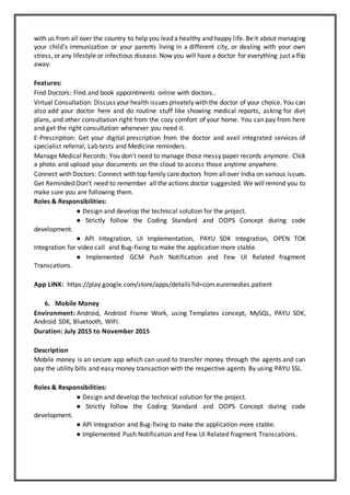 with us from all over the country to help you lead a healthy and happy life. Beit about managing
your child's immunization or your parents living in a different city, or dealing with your own
stress, or any lifestyle or infectious disease. Now you will have a doctor for everything just a flip
away.
Features:
Find Doctors: Find and book appointments online with doctors..
Virtual Consultation: Discuss your health issues privately with the doctor of your choice. You can
also add your doctor here and do routine stuff like showing medical reports, asking for diet
plans, and other consultation right from the cozy comfort of your home. You can pay from here
and get the right consultation whenever you need it.
E-Prescription: Get your digital prescription from the doctor and avail integrated services of
specialist referral, Lab tests and Medicine reminders.
Manage Medical Records: You don’t need to manage those messy paper records anymore. Click
a photo and upload your documents on the cloud to access those anytime anywhere.
Connect with Doctors: Connect with top family care doctors from allover India on various issues.
Get Reminded:Don't need to remember all the actions doctor suggested. We will remind you to
make sure you are following them.
Roles & Responsibilities:
● Design and develop the technical solution for the project.
● Strictly follow the Coding Standard and OOPS Concept during code
development.
● API Integration, UI Implementation, PAYU SDK Integration, OPEN TOK
Integration for video call and Bug-fixing to make the application more stable.
● Implemented GCM Push Notification and Few UI Related fragment
Transcations.
App LINK: https://play.google.com/store/apps/details?id=com.euremedies.patient
6. Mobile Money
Environment: Android, Android Frame Work, using Templates concept, MySQL, PAYU SDK,
Android SDK, Bluetooth, WIFI.
Duration: July 2015 to November 2015
Description
Mobile money is an secure app which can used to transfer money through the agents and can
pay the utility bills and easy money transaction with the respective agents By using PAYU SSL.
Roles & Responsibilities:
● Design and develop the technical solution for the project.
● Strictly follow the Coding Standard and OOPS Concept during code
development.
● API Integration and Bug-fixing to make the application more stable.
● Implemented Push Notification and Few UI Related fragment Transcations.
 
