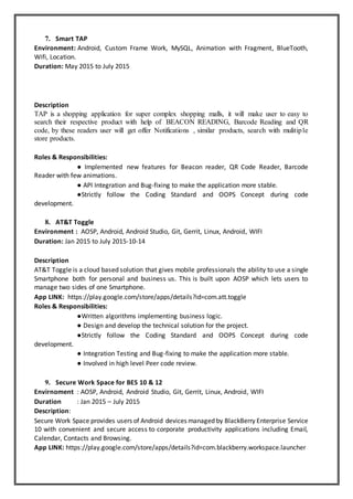 7. Smart TAP
Environment: Android, Custom Frame Work, MySQL, Animation with Fragment, BlueTooth,
Wifi, Location.
Duration: May 2015 to July 2015
Description
TAP is a shopping application for super complex shopping malls, it will make user to easy to
search their respective product with help of BEACON READING, Barcode Reading and QR
code, by these readers user will get offer Notifications , similar products, search with mulitiple
store products.
Roles & Responsibilities:
● Implemented new features for Beacon reader, QR Code Reader, Barcode
Reader with few animations.
● API Integration and Bug-fixing to make the application more stable.
●Strictly follow the Coding Standard and OOPS Concept during code
development.
8. AT&T Toggle
Environment : AOSP, Android, Android Studio, Git, Gerrit, Linux, Android, WIFI
Duration: Jan 2015 to July 2015-10-14
Description
AT&T Toggle is a cloud based solution that gives mobile professionals the ability to use a single
Smartphone both for personal and business us. This is built upon AOSP which lets users to
manage two sides of one Smartphone.
App LINK: https://play.google.com/store/apps/details?id=com.att.toggle
Roles & Responsibilities:
●Written algorithms implementing business logic.
● Design and develop the technical solution for the project.
●Strictly follow the Coding Standard and OOPS Concept during code
development.
● Integration Testing and Bug-fixing to make the application more stable.
● Involved in high level Peer code review.
9. Secure Work Space for BES 10 & 12
Envirnoment : AOSP, Android, Android Studio, Git, Gerrit, Linux, Android, WIFI
Duration : Jan 2015 – July 2015
Description:
Secure Work Space provides users of Android devices managed by BlackBerry Enterprise Service
10 with convenient and secure access to corporate productivity applications including Email,
Calendar, Contacts and Browsing.
App LINK: https://play.google.com/store/apps/details?id=com.blackberry.workspace.launcher
 