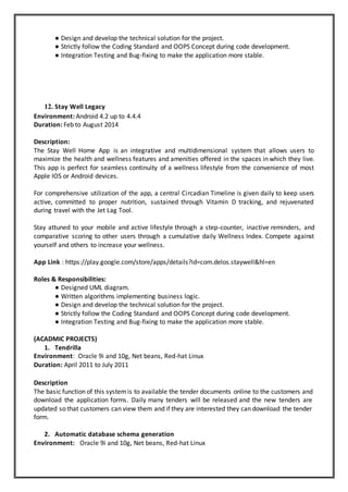 ● Design and develop the technical solution for the project.
● Strictly follow the Coding Standard and OOPS Concept during code development.
● Integration Testing and Bug-fixing to make the application more stable.
12. Stay Well Legacy
Environment: Android 4.2 up to 4.4.4
Duration: Feb to August 2014
Description:
The Stay Well Home App is an integrative and multidimensional system that allows users to
maximize the health and wellness features and amenities offered in the spaces in which they live.
This app is perfect for seamless continuity of a wellness lifestyle from the convenience of most
Apple IOS or Android devices.
For comprehensive utilization of the app, a central Circadian Timeline is given daily to keep users
active, committed to proper nutrition, sustained through Vitamin D tracking, and rejuvenated
during travel with the Jet Lag Tool.
Stay attuned to your mobile and active lifestyle through a step-counter, inactive reminders, and
comparative scoring to other users through a cumulative daily Wellness Index. Compete against
yourself and others to increase your wellness.
App Link : https://play.google.com/store/apps/details?id=com.delos.staywell&hl=en
Roles & Responsibilities:
● Designed UML diagram.
● Written algorithms implementing business logic.
● Design and develop the technical solution for the project.
● Strictly follow the Coding Standard and OOPS Concept during code development.
● Integration Testing and Bug-fixing to make the application more stable.
(ACADMIC PROJECTS)
1. Tendrilla
Environment: Oracle 9i and 10g, Net beans, Red-hat Linux
Duration: April 2011 to July 2011
Description
The basic function of this systemis to available the tender documents online to the customers and
download the application forms. Daily many tenders will be released and the new tenders are
updated so that customers can view them and if they are interested they can download the tender
form.
2. Automatic database schema generation
Environment: Oracle 9i and 10g, Net beans, Red-hat Linux
 