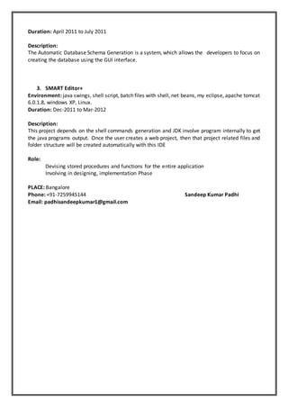 Duration: April 2011 to July 2011
Description:
The Automatic Database Schema Generation is a system, which allows the developers to focus on
creating the database using the GUI interface.
3. SMART Editor+
Environment: java swings, shell script, batch files with shell, net beans, my eclipse, apache tomcat
6.0.1.8, windows XP, Linux.
Duration: Dec-2011 to Mar-2012
Description:
This project depends on the shell commands generation and JDK involve program internally to get
the java programs output. Once the user creates a web project, then that project related files and
folder structure will be created automatically with this IDE
Role:
Devising stored procedures and functions for the entire application
Involving in designing, implementation Phase
PLACE: Bangalore
Phone: +91-7259945144 Sandeep Kumar Padhi
Email: padhisandeepkumar1@gmail.com
 